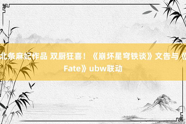 北条麻妃作品 双厨狂喜！《崩坏星穹铁谈》文告与《Fate》ubw联动
