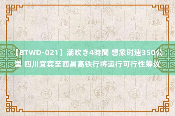 【BTWD-021】潮吹き4時間 想象时速350公里 四川宜宾至西昌高铁行将运行可行性筹议