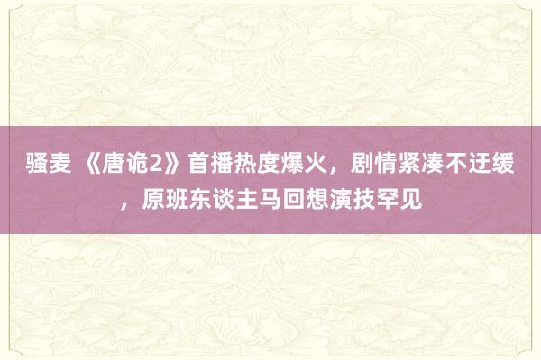 骚麦 《唐诡2》首播热度爆火，剧情紧凑不迂缓，原班东谈主马回想演技罕见