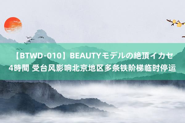【BTWD-010】BEAUTYモデルの絶頂イカセ4時間 受台风影响北京地区多条铁阶梯临时停运