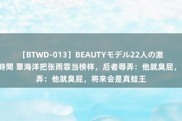 【BTWD-013】BEAUTYモデル22人の激しいピストン4時間 覃海洋把张雨霏当榜样，后者辱弄：他就臭屁，将来会是真蛙王