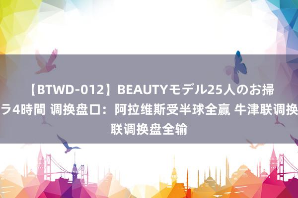 【BTWD-012】BEAUTYモデル25人のお掃除フェラ4時間 调换盘口:阿拉维斯受半球全赢 牛津联调换盘全输