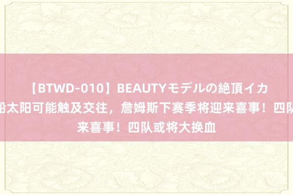 【BTWD-010】BEAUTYモデルの絶頂イカセ4時間 快船太阳可能触及交往，詹姆斯下赛季将迎来喜事！四队或将大换血