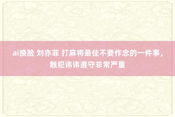 ai换脸 刘亦菲 打麻将最佳不要作念的一件事，触犯讳讳遵守非常严重