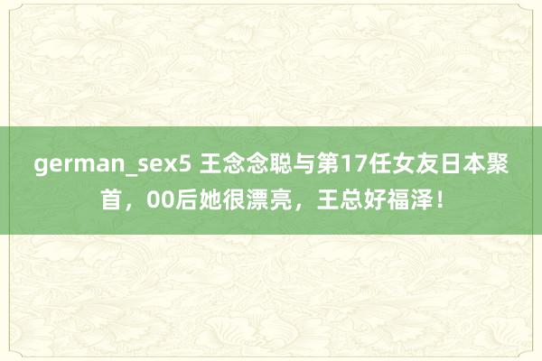 german_sex5 王念念聪与第17任女友日本聚首，00后她很漂亮，王总好福泽！
