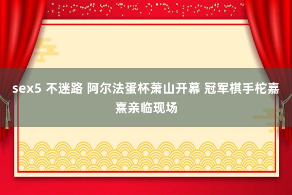 sex5 不迷路 阿尔法蛋杯萧山开幕 冠军棋手柁嘉熹亲临现场