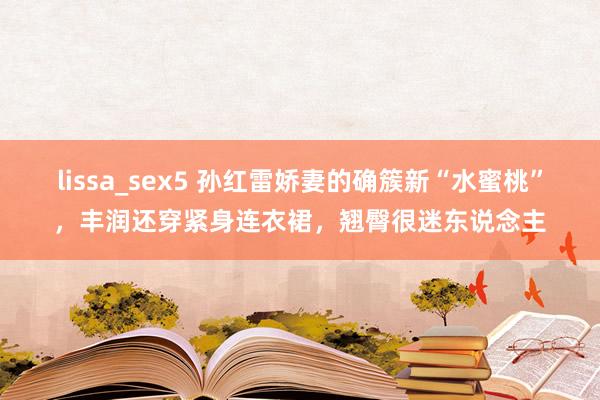 lissa_sex5 孙红雷娇妻的确簇新“水蜜桃”，丰润还穿紧身连衣裙，翘臀很迷东说念主