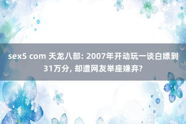 sex5 com 天龙八部: 2007年开动玩一谈白嫖到31万分, 却遭网友举座嫌弃?