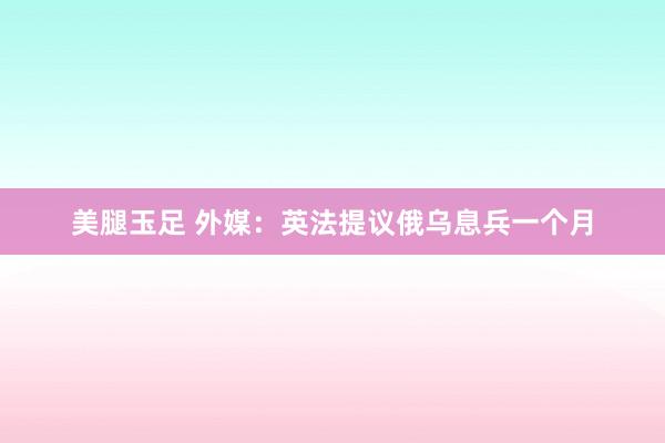 美腿玉足 外媒：英法提议俄乌息兵一个月