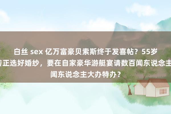 白丝 sex 亿万富豪贝索斯终于发喜帖？55岁女友见效转正选好婚纱，要在自家豪华游艇宴请数百闻东说念主大办特办？