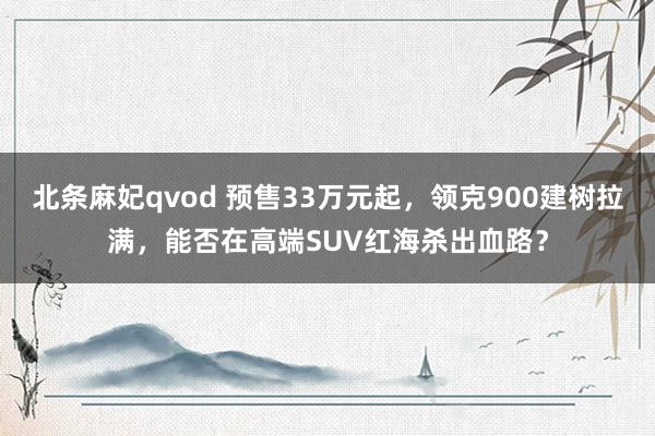 北条麻妃qvod 预售33万元起，领克900建树拉满，能否在高端SUV红海杀出血路？