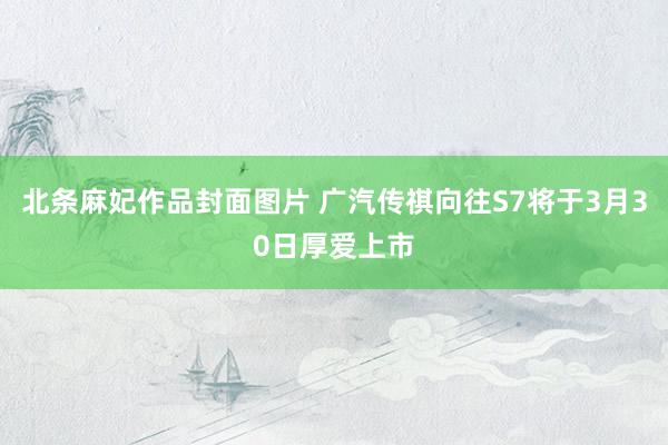 北条麻妃作品封面图片 广汽传祺向往S7将于3月30日厚爱上市
