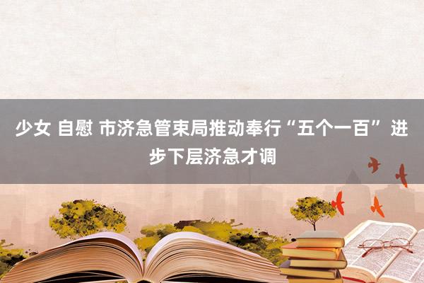 少女 自慰 市济急管束局推动奉行“五个一百” 进步下层济急才调