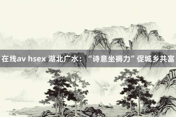 在线av hsex 湖北广水：“诗意坐褥力”促城乡共富