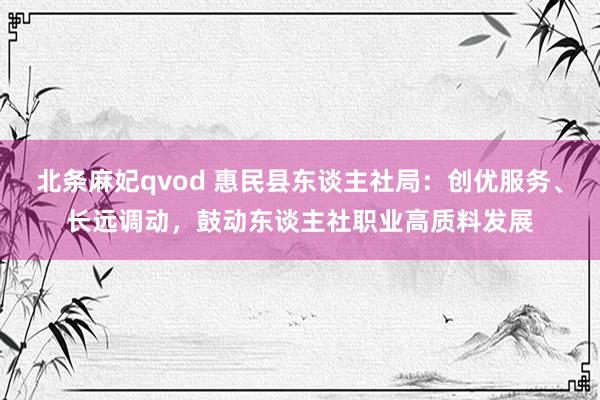 北条麻妃qvod 惠民县东谈主社局：创优服务、长远调动，鼓动东谈主社职业高质料发展