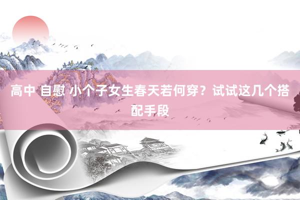 高中 自慰 小个子女生春天若何穿？试试这几个搭配手段