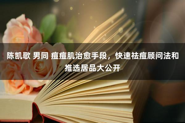 陈凯歌 男同 痘痘肌治愈手段，快速祛痘顾问法和推选居品大公开