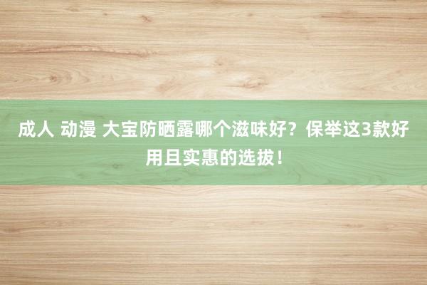 成人 动漫 大宝防晒露哪个滋味好？保举这3款好用且实惠的选拔！