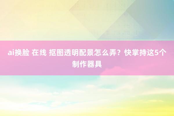 ai换脸 在线 抠图透明配景怎么弄？快掌持这5个制作器具