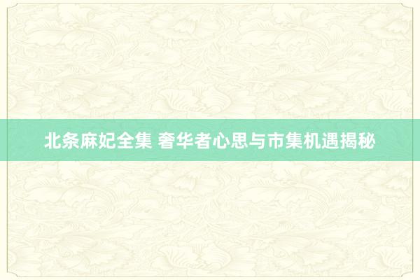 北条麻妃全集 奢华者心思与市集机遇揭秘