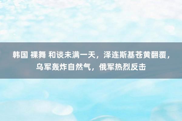 韩国 裸舞 和谈未满一天，泽连斯基苍黄翻覆，乌军轰炸自然气，俄军热烈反击