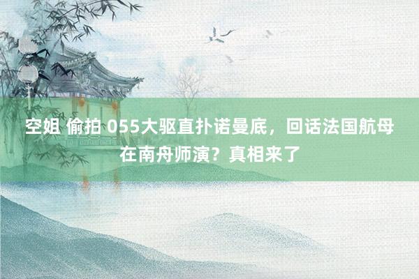 空姐 偷拍 055大驱直扑诺曼底，回话法国航母在南舟师演？真相来了