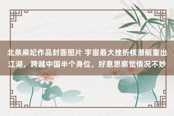 北条麻妃作品封面图片 宇宙最大挫折核潜艇重出江湖，跨越中国半个身位，好意思察觉情况不妙