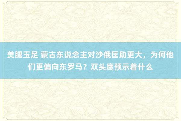 美腿玉足 蒙古东说念主对沙俄匡助更大，为何他们更偏向东罗马？双头鹰预示着什么