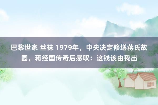 巴黎世家 丝袜 1979年，中央决定修缮蒋氏故园，蒋经国传奇后感叹：这钱该由我出