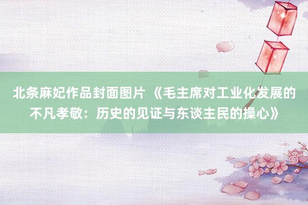 北条麻妃作品封面图片 《毛主席对工业化发展的不凡孝敬：历史的见证与东谈主民的操心》