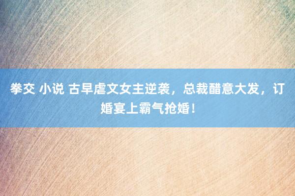 拳交 小说 古早虐文女主逆袭，总裁醋意大发，订婚宴上霸气抢婚！