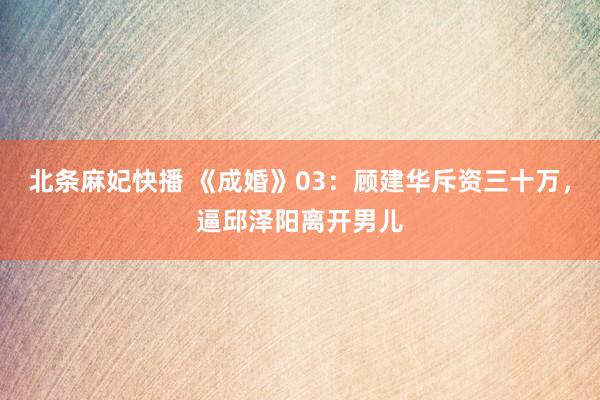 北条麻妃快播 《成婚》03：顾建华斥资三十万，逼邱泽阳离开男儿