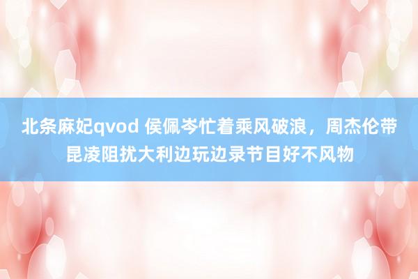 北条麻妃qvod 侯佩岑忙着乘风破浪，周杰伦带昆凌阻扰大利边玩边录节目好不风物