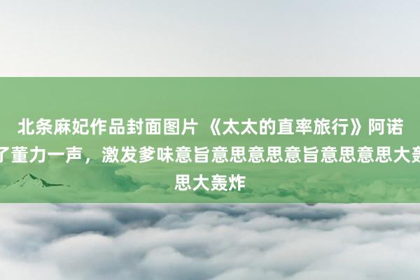 北条麻妃作品封面图片 《太太的直率旅行》阿诺嘘了董力一声，激发爹味意旨意思意思意旨意思意思大轰炸
