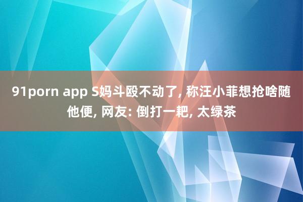 91porn app S妈斗殴不动了, 称汪小菲想抢啥随他便, 网友: 倒打一耙, 太绿茶