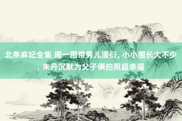 北条麻妃全集 周一围带男儿漫衍, 小小围长大不少, 朱丹沉默为父子俩拍照超幸福