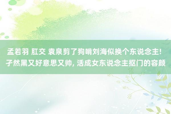 孟若羽 肛交 袁泉剪了狗啃刘海似换个东说念主! 孑然黑又好意思又帅, 活成女东说念主抠门的容颜