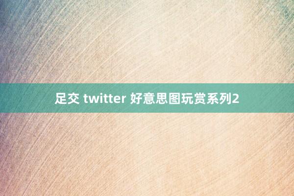 足交 twitter 好意思图玩赏系列2