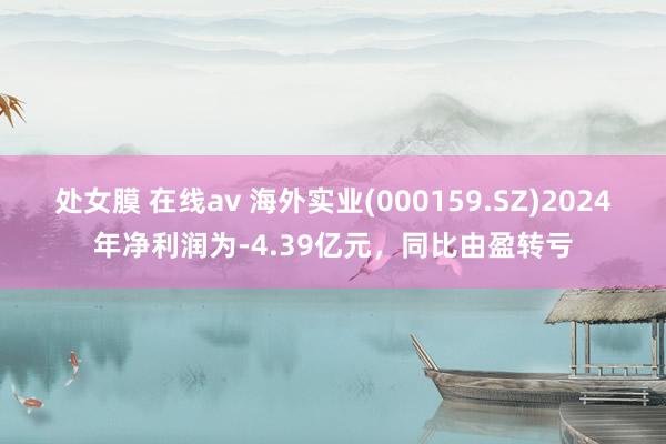 处女膜 在线av 海外实业(000159.SZ)2024年净利润为-4.39亿元，同比由盈转亏