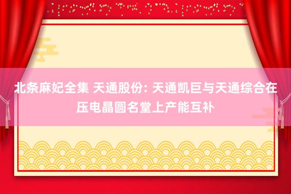北条麻妃全集 天通股份: 天通凯巨与天通综合在压电晶圆名堂上产能互补