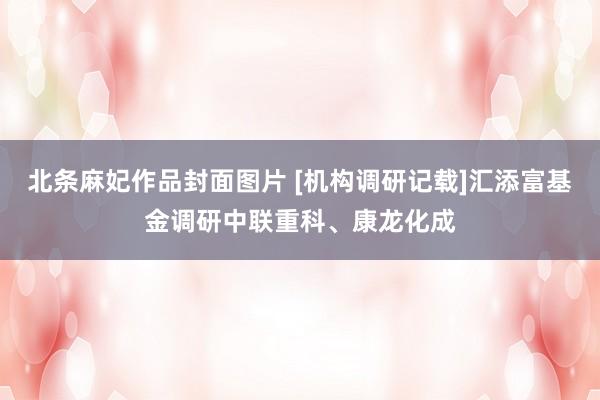 北条麻妃作品封面图片 [机构调研记载]汇添富基金调研中联重科、康龙化成