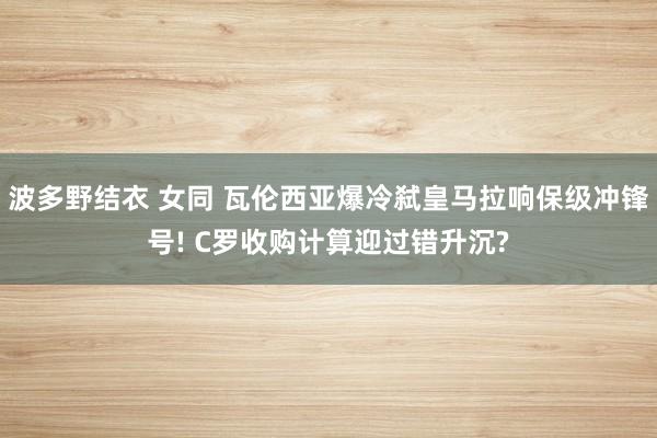 波多野结衣 女同 瓦伦西亚爆冷弑皇马拉响保级冲锋号! C罗收购计算迎过错升沉?