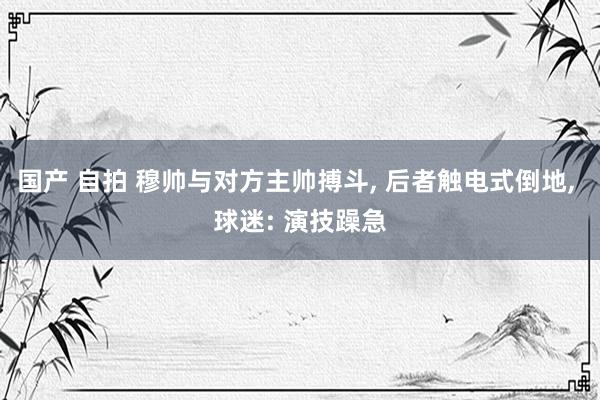 国产 自拍 穆帅与对方主帅搏斗, 后者触电式倒地, 球迷: 演技躁急