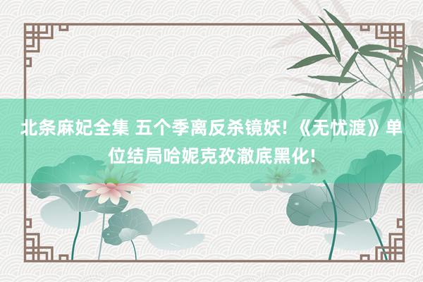 北条麻妃全集 五个季离反杀镜妖! 《无忧渡》单位结局哈妮克孜澈底黑化!