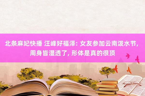 北条麻妃快播 汪峰好福泽: 女友参加云南泼水节, 周身皆湿透了, 形体是真的很顶