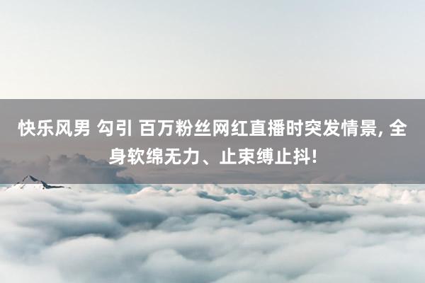 快乐风男 勾引 百万粉丝网红直播时突发情景, 全身软绵无力、止束缚止抖!
