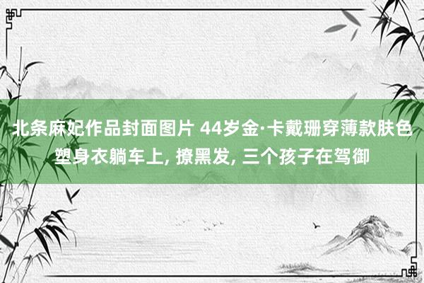 北条麻妃作品封面图片 44岁金·卡戴珊穿薄款肤色塑身衣躺车上, 撩黑发, 三个孩子在驾御