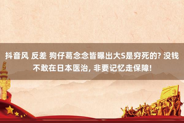 抖音风 反差 狗仔葛念念皆曝出大S是穷死的? 没钱不敢在日本医治, 非要记忆走保障!
