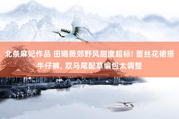 北条麻妃作品 田曦薇郊野风甜度超标! 蕾丝花裙搭牛仔裤, 双马尾配草编包太调整