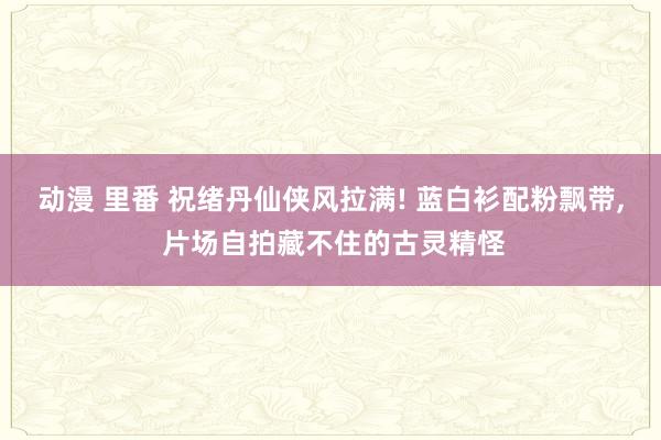 动漫 里番 祝绪丹仙侠风拉满! 蓝白衫配粉飘带, 片场自拍藏不住的古灵精怪